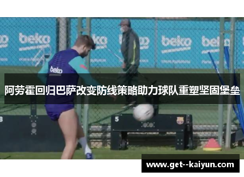阿劳霍回归巴萨改变防线策略助力球队重塑坚固堡垒