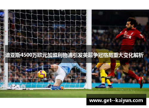 迪亚斯4500万欧元加盟利物浦引发英超争冠格局重大变化解析 迪亚斯4500万欧元加盟利物浦引发英超争冠格局重大变化解析