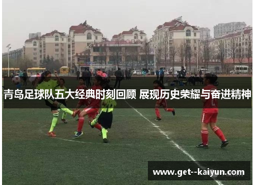 青岛足球队五大经典时刻回顾 展现历史荣耀与奋进精神