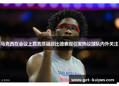 马克西在会议上直言质疑恩比德表现引发热议球队内外关注